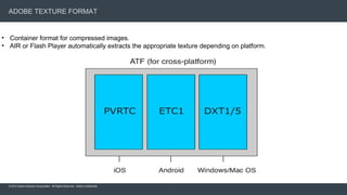 © 2015 Adobe Systems Incorporated. All Rights Reserved. Adobe Confidential.
ADOBE TEXTURE FORMAT
17
• Container format for compressed images.
• AIR or Flash Player automatically extracts the appropriate texture depending on platform.
 