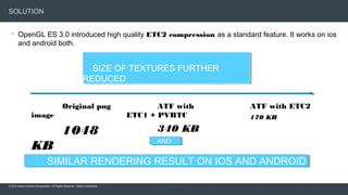 © 2015 Adobe Systems Incorporated. All Rights Reserved. Adobe Confidential.
SOLUTION
 OpenGL ES 3.0 introduced high quality ETC2 compression as a standard feature. It works on ios
and android both.
19
Original png
image
1048
KB
ATF with
ETC1 + PVRTC
340 KB
ATF with ETC2
170 KB
SIMILAR RENDERING RESULT ON IOS AND ANDROIDSIMILAR RENDERING RESULT ON IOS AND ANDROID
SIZE OF TEXTURES FURTHER
REDUCED
SIZE OF TEXTURES FURTHER
REDUCED
ANDAND
 