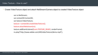 © 2015 Adobe Systems Incorporated. All Rights Reserved. Adobe Confidential.
Video Texture – How to use?
 Create VideoTexture object and attach NetStream/Camera object to created VideoTexture object
8
var ns:NetStream;
var context3D:Context3D;
var texture:VideoTexture;
texture = context3D.createVideoTexture();
texture.attachNetstream(ns);
texture.addEventListener(Event.TEXTURE_READY, renderFrame);
ns.play("http://www.adobe.com/AIR/videoTexture/demo.mp4");
 