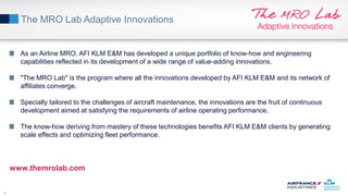 The MRO Lab Adaptive Innovations
11
As an Airline MRO, AFI KLM E&M has developed a unique portfolio of know-how and engineering
capabilities reflected in its development of a wide range of value-adding innovations.
"The MRO Lab" is the program where all the innovations developed by AFI KLM E&M and its network of
affiliates converge.
Specially tailored to the challenges of aircraft maintenance, the innovations are the fruit of continuous
development aimed at satisfying the requirements of airline operating performance.
The know-how deriving from mastery of these technologies benefits AFI KLM E&M clients by generating
scale effects and optimizing fleet performance.
www.themrolab.com
 