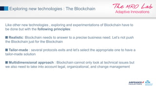 Exploring new technologies : The Blockchain
Like other new technologies , exploring and experimentations of Blockchain have to
be done but with the following principles:
Realistic: Blockchain needs to answer to a precise business need. Let’s not push
the Blockchain just for the Blockchain
Tailor-made : several protocols exits and let’s select the appropriate one to have a
tailor-made solution
Multidimensional approach : Blockchain cannot only look at technical issues but
we also need to take into account legal, organizational, and change management
 