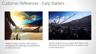 Customer References - Early Starters
World's largest mining company BHP Billiton uses
blockchain to record movements of wellbore rock
on Microsoft Azure
Webjet transforming the travel industry
managing hotel bookings using blockchain
on Microsoft Azure
 