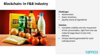 Blockchain: In F&B industry
Challenges
• Adulteration,
• Expiry timelines,
• Quality check of ingredients
Solution
• Complete visibility into the movement
of the consumables, right from the raw
material stage down to last mile
delivery
• Unique identity generated for each
individual item
 