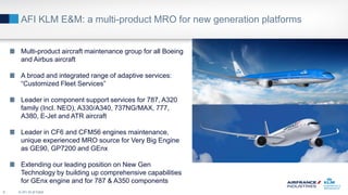 AFI KLM E&M: a multi-product MRO for new generation platforms
© AFI KLM E&M6
Multi-product aircraft maintenance group for all Boeing
and Airbus aircraft
A broad and integrated range of adaptive services:
“Customized Fleet Services”
Leader in component support services for 787, A320
family (Incl. NEO), A330/A340, 737NG/MAX, 777,
A380, E-Jet and ATR aircraft
Leader in CF6 and CFM56 engines maintenance,
unique experienced MRO source for Very Big Engine
as GE90, GP7200 and GEnx
Extending our leading position on New Gen
Technology by building up comprehensive capabilities
for GEnx engine and for 787 & A350 components
 