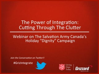 The	
  Power	
  of	
  Integra/on:
                                            	
  
           Cu3ng	
  Through	
  The	
  Clu5er     	
  
   Webinar	
  on	
  The	
  Salva/on	
  Army	
  Canada’s	
  
        Holiday	
  “Dignity”	
  Campaign         	
  


Join	
  the	
  Conversa.on	
  on	
  Twi1er!!	
  
	
  
	
  	
  	
  	
  	
  #GrizIntegrate	
  
 