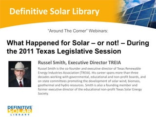 Definitive Solar Library “Around The Corner” Webinars:  What Happened for Solar – or not! – During the 2011 Texas Legislative Session Russel Smith, Executive Director TREIA Russel Smith is the co-founder and executive director of Texas Renewable Energy Industries Association (TREIA). His career spans more than three decades working with governmental, educational and non-profit boards, and on state committees promoting the development of solar wind, biomass, geothermal and hydro resources. Smith is also a founding member and former executive director of the educational non-profit Texas Solar Energy Society. 