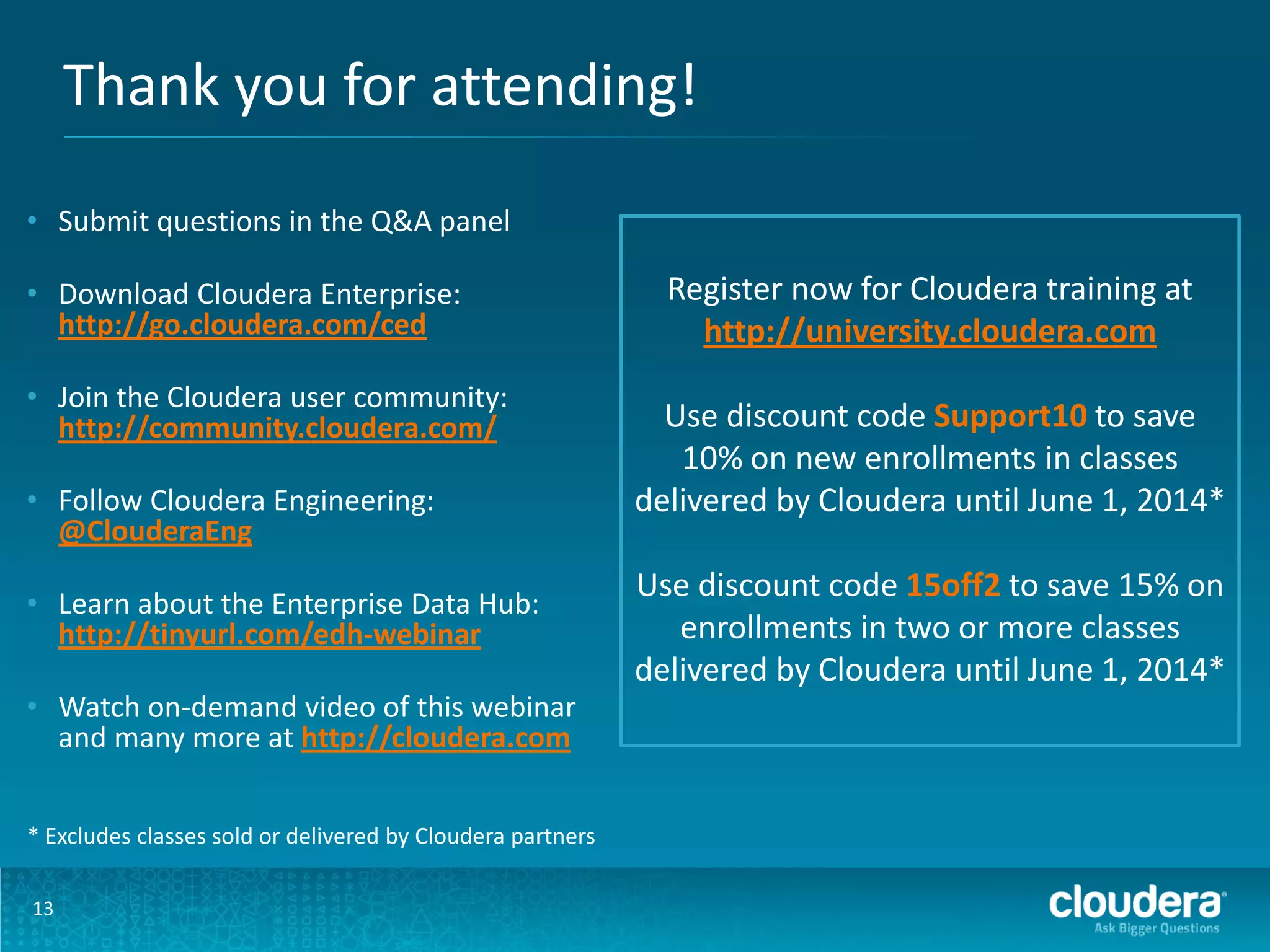 Thank you for attending!
13
• Submit questions in the Q&A panel
• Download Cloudera Enterprise:
http://go.cloudera.com/ced
• Join the Cloudera user community:
http://community.cloudera.com/
• Follow Cloudera Engineering:
@ClouderaEng
• Learn about the Enterprise Data Hub:
http://tinyurl.com/edh-webinar
• Watch on-demand video of this webinar
and many more at http://cloudera.com
Register now for Cloudera training at
http://university.cloudera.com
Use discount code Support10 to save
10% on new enrollments in classes
delivered by Cloudera until June 1, 2014*
Use discount code 15off2 to save 15% on
enrollments in two or more classes
delivered by Cloudera until June 1, 2014*
* Excludes classes sold or delivered by Cloudera partners
 