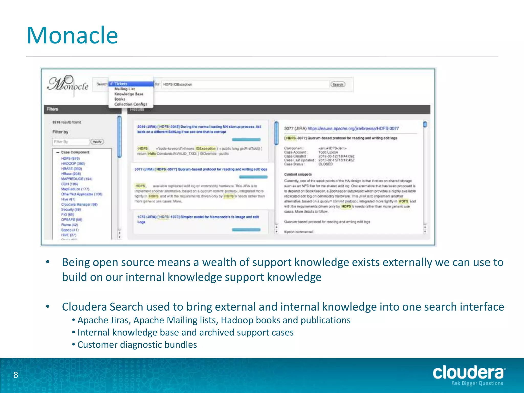 Monacle
8
• Being open source means a wealth of support knowledge exists externally we can use to
build on our internal knowledge support knowledge
• Cloudera Search used to bring external and internal knowledge into one search interface
• Apache Jiras, Apache Mailing lists, Hadoop books and publications
• Internal knowledge base and archived support cases
• Customer diagnostic bundles
 