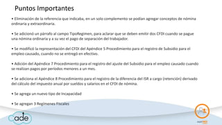 • Eliminación de la referencia que indicaba, en un solo complemento se podían agregar conceptos de nómina
ordinaria y extraordinaria.
• Se adicionó un párrafo al campo TipoRegimen, para aclarar que se deben emitir dos CFDI cuando se pague
una nómina ordinaria y a su vez el pago de separación del trabajador.
• Se modificó la representación del CFDI del Apéndice 5 Procedimiento para el registro de Subsidio para el
empleo causado, cuando no se entregó en efectivo.
• Adición del Apéndice 7 Procedimiento para el registro del ajuste del Subsidio para el empleo causado cuando
se realizan pagos por períodos menores a un mes.
• Se adiciona el Apéndice 8 Procedimiento para el registro de la diferencia del ISR a cargo (retención) derivado
del cálculo del impuesto anual por sueldos y salarios en el CFDI de nómina.
• Se agrega un nuevo tipo de Incapacidad
• Se agregan 3 Regímenes Fiscales
Puntos Importantes
 