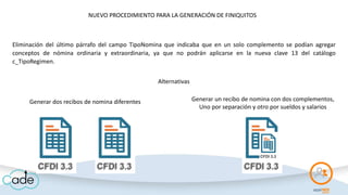 Eliminación del último párrafo del campo TipoNomina que indicaba que en un solo complemento se podían agregar
conceptos de nómina ordinaria y extraordinaria, ya que no podrán aplicarse en la nueva clave 13 del catálogo
c_TipoRegimen.
Alternativas
Generar dos recibos de nomina diferentes Generar un recibo de nomina con dos complementos,
Uno por separación y otro por sueldos y salarios
NUEVO PROCEDIMIENTO PARA LA GENERACIÓN DE FINIQUITOS
 