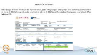 El ISR a cargo derivado del cálculo del impuesto anual, podrá reflejarse para este ejemplo en la primera quincena del mes
de enero de 2019 o bien a más tardar en el mes de febrero de 2019 de conformidad con lo dispuesto en el artículo 97 de
la Ley del ISR.
APLICACIÓN APÉNDICE 8
 