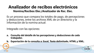 Analizador de recibos electrónicos
Nomina/Recibos Elec./Analizador de Rec. Elec.
Es un proceso que compara los totales de pago, de percepciones
y deducciones, entre los archivos XML de un directorio y la
información de la nomina actual.
Integrado con las opciones:
a. Consulta del detalle de las percepciones y deducciones de cada
trabajador.
b. Exportación de la consulta a: Excel, Texto delimitado, HTML y XML.
 