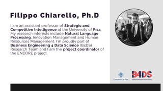 Filippo Chiarello, Ph.D
I am an assistant professor of Strategic and
Competitive Intelligence at the University of Pisa.
My research interests include Natural Language
Processing, Innovation Management and Human
Resources Management. I’m proudly part of
Business Engineering 4 Data Science (B4DS)
Research Team and I am the project coordinator of
the ENCORE project.
 