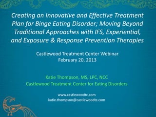 Creating an Innovative and Effective Treatment
Plan for Binge Eating Disorder; Moving Beyond
 Traditional Approaches with IFS, Experiential,
and Exposure & Response Prevention Therapies
         Castlewood Treatment Center Webinar
                  February 20, 2013


             Katie Thompson, MS, LPC, NCC
     Castlewood Treatment Center for Eating Disorders

                      www.castlewoodtc.com
               katie.thompson@castlewoodtc.com
 