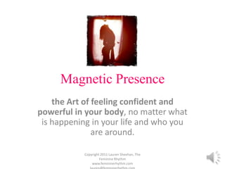 Magnetic Presence the Art of feeling confident and powerful in your body, no matter what is happening in your life and who you are around.  Copyright 2011 Lauren Sheehan, The Feminine Rhythm   www.femininerhythm.com    lauren@femininerhythm.com 