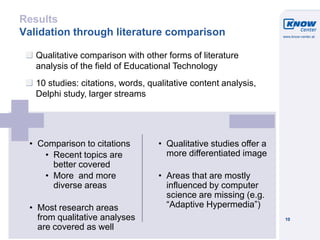 © Know-Center 2011
10
Results
Validation through literature comparison
Qualitative comparison with other forms of literature
analysis of the field of Educational Technology
10 studies: citations, words, qualitative content analysis,
Delphi study, larger streams
• Comparison to citations
• Recent topics are
better covered
• More and more
diverse areas
• Most research areas
from qualitative analyses
are covered as well
• Qualitative studies offer a
more differentiated image
• Areas that are mostly
influenced by computer
science are missing (e.g.
“Adaptive Hypermedia”)
 