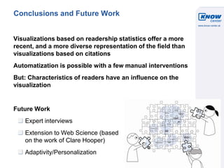 © Know-Center 2011
11
Conclusions and Future Work
Visualizations based on readership statistics offer a more
recent, and a more diverse representation of the field than
visualizations based on citations
Automatization is possible with a few manual interventions
But: Characteristics of readers have an influence on the
visualization
Future Work
Expert interviews
Extension to Web Science (based
on the work of Clare Hooper)
Adaptivity/Personalization
 