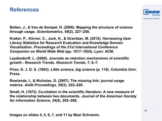 © Know-Center 2011
12
References
Bollen, J., & Van de Sompel, H. (2006). Mapping the structure of science
through usage. Scientometrics, 69(2), 227–258.
Kraker, P., Körner, C., Jack, K., & Granitzer, M. (2012). Harnessing User
Library Statistics for Research Evaluation and Knowledge Domain
Visualization. Proceedings of the 21st International Conference
Companion on World Wide Web (pp. 1017–1024). Lyon: ACM.
Leydesdorff, L. (2008). Journals as retention mechanisms of scientific
growth - Research Trends. Research Trends, 7, 6–7.
Price, D. J. D. S. (1963). Little science, big science (p. 118). Columbia Univ.
Press.
Rowlands, I., & Nicholas, D. (2007). The missing link: journal usage
metrics. Aslib Proceedings, 59(3), 222–228.
Small, H. (1973). Co-citation in the scientific literature: A new measure of
the relationship between two documents. Journal of the American Society
for information Science, 24(4), 265–269.
Images on slides 4, 5, 6, 7, and 11 by Maxi Schramm.
 