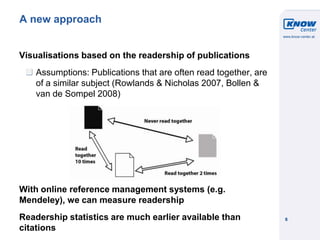 © Know-Center 2011
6
A new approach
Visualisations based on the readership of publications
Assumptions: Publications that are often read together, are
of a similar subject (Rowlands & Nicholas 2007, Bollen &
van de Sompel 2008)
With online reference management systems (e.g.
Mendeley), we can measure readership
Readership statistics are much earlier available than
citations
 