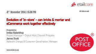 www.etailcore.com 
4th November 2014 | 15:00 PM 
Evolution of ‘in-store' - can bricks & mortar and eCommerce work together effectively 
Presented by: Imtiaz Kaderbhoy Project Manager – Digital Multi Channel Program 
James Scutt Network Change & Customer Coordination Manager 
#etailcoreweb  