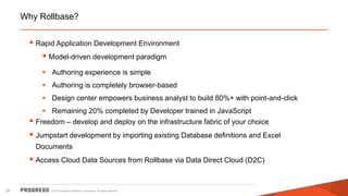 © 2014 Progress Software Corporation. All rights reserved.25
Why Rollbase?
 Rapid Application Development Environment
 Model-driven development paradigm
 Authoring experience is simple
 Authoring is completely browser-based
 Design center empowers business analyst to build 80%+ with point-and-click
 Remaining 20% completed by Developer trained in JavaScript
 Freedom – develop and deploy on the infrastructure fabric of your choice
 Jumpstart development by importing existing Database definitions and Excel
Documents
 Access Cloud Data Sources from Rollbase via Data Direct Cloud (D2C)
 
