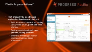© 2014 Progress Software Corporation. All rights reserved.26
What is Progress Rollbase?
 High-productivity, cloud-based
application development platform
• Build apps without little to no coding,
using model-driven, point-and-click
interface
• Deploy apps in the cloud or on-
premise, on any platform
• Extend to mobile apps from an
integrated, browser-based
environment
 