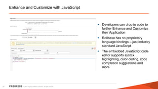 © 2014 Progress Software Corporation. All rights reserved.31
Enhance and Customize with JavaScript
 Developers can drop to code to
further Enhance and Customize
their Application
 Rollbase has no proprietary
language bindings – just industry
standard JavaScript
 The embedded JavaScript code
editor supports syntax
highlighting, color coding, code
completion suggestions and
more
 