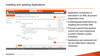 © 2014 Progress Software Corporation. All rights reserved.33
Installing and updating Applications
 Application composition is
described in an XML document
(Application tree)
 Install/Upgrade Applications by
installing the provided XML
 Process supports fine-grained
control over sub-components
(Locked, Partially Locked,
Unlocked)
 Applications are versioned and
can be rolled back if deemed
necessary
 