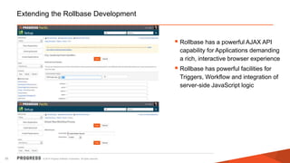 © 2014 Progress Software Corporation. All rights reserved.35
Extending the Rollbase Development
 Rollbase has a powerful AJAX API
capability for Applications demanding
a rich, interactive browser experience
 Rollbase has powerful facilities for
Triggers, Workflow and integration of
server-side JavaScript logic
 