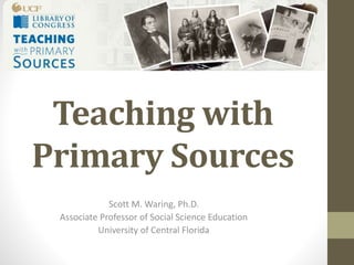 Teaching with
Primary Sources
Scott M. Waring, Ph.D.
Associate Professor of Social Science Education
University of Central Florida
 