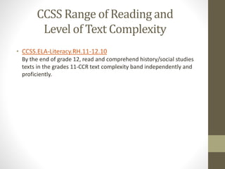 CCSS Range of Reading and
Level of Text Complexity
• CCSS.ELA-Literacy.RH.11-12.10
By the end of grade 12, read and comprehend history/social studies
texts in the grades 11-CCR text complexity band independently and
proficiently.
 