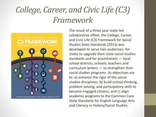 The result of a three year state-led
collaborative effort, the College, Career,
and Civic Life (C3) Framework for Social
Studies State Standards (2013) was
developed to serve two audiences: for
states to upgrade their state social studies
standards and for practitioners — local
school districts, schools, teachers and
curriculum writers — to strengthen their
social studies programs. Its objectives are
to: a) enhance the rigor of the social
studies disciplines; b) build critical thinking,
problem solving, and participatory skills to
become engaged citizens; and c) align
academic programs to the Common Core
State Standards for English Language Arts
and Literacy in History/Social Studies.
College, Career, and Civic Life (C3)
Framework
 