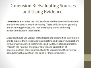 Dimension 3: Evaluating Sources
and Using Evidence
DIMENSION 3 includes the skills students need to analyze information
and come to conclusions in an inquiry. These skills focus on gathering
and evaluating sources, and then developing claims and using
evidence to support those claims.
Students should use various technologies and skills to find information
and to express their responses to compelling and supporting questions
through well-reasoned explanations and evidence-based arguments.
Through the rigorous analysis of sources and application of
information from those sources, students should make the evidence-
based claims that will form the basis for their conclusions.
 