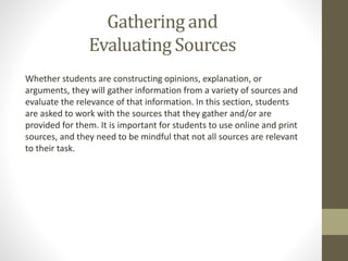 Gathering and
Evaluating Sources
Whether students are constructing opinions, explanation, or
arguments, they will gather information from a variety of sources and
evaluate the relevance of that information. In this section, students
are asked to work with the sources that they gather and/or are
provided for them. It is important for students to use online and print
sources, and they need to be mindful that not all sources are relevant
to their task.
 