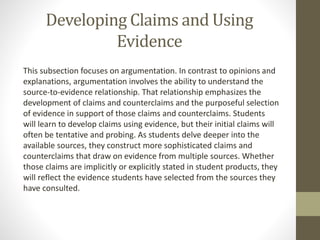 Developing Claims and Using
Evidence
This subsection focuses on argumentation. In contrast to opinions and
explanations, argumentation involves the ability to understand the
source-to-evidence relationship. That relationship emphasizes the
development of claims and counterclaims and the purposeful selection
of evidence in support of those claims and counterclaims. Students
will learn to develop claims using evidence, but their initial claims will
often be tentative and probing. As students delve deeper into the
available sources, they construct more sophisticated claims and
counterclaims that draw on evidence from multiple sources. Whether
those claims are implicitly or explicitly stated in student products, they
will reflect the evidence students have selected from the sources they
have consulted.
 