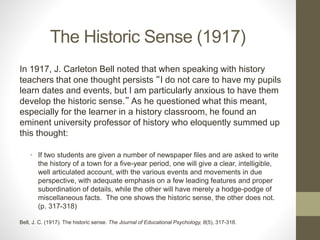 The Historic Sense (1917)
In 1917, J. Carleton Bell noted that when speaking with history
teachers that one thought persists “I do not care to have my pupils
learn dates and events, but I am particularly anxious to have them
develop the historic sense.” As he questioned what this meant,
especially for the learner in a history classroom, he found an
eminent university professor of history who eloquently summed up
this thought:
• If two students are given a number of newspaper files and are asked to write
the history of a town for a five-year period, one will give a clear, intelligible,
well articulated account, with the various events and movements in due
perspective, with adequate emphasis on a few leading features and proper
subordination of details, while the other will have merely a hodge-podge of
miscellaneous facts. The one shows the historic sense, the other does not.
(p. 317-318)
Bell, J. C. (1917). The historic sense. The Journal of Educational Psychology, 8(5), 317-318.
 