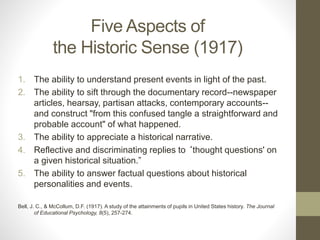 Five Aspects of
the Historic Sense (1917)
1. The ability to understand present events in light of the past.
2. The ability to sift through the documentary record--newspaper
articles, hearsay, partisan attacks, contemporary accounts--
and construct "from this confused tangle a straightforward and
probable account" of what happened.
3. The ability to appreciate a historical narrative.
4. Reflective and discriminating replies to ‘thought questions' on
a given historical situation.”
5. The ability to answer factual questions about historical
personalities and events.
Bell, J. C., & McCollum, D.F. (1917). A study of the attainments of pupils in United States history. The Journal
of Educational Psychology, 8(5), 257-274.
 