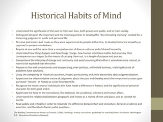 Historical Habits of Mind
• Understand the significance of the past to their own lives, both private and public, and to their society.
• Distinguish between the important and the inconsequential, to develop the "discriminating memory" needed for a
discerning judgment in public and personal life.
• Perceive past events and issues as they were experienced by people at the time, to develop historical empathy as
opposed to present-mindedness.
• Acquire at one and the same time a comprehension of diverse cultures and of shared humanity.
• Understand how things happen and how things change, how human intentions matter, but also how their
consequences are shaped by the means of carrying them out, in a tangle of purpose and process.
• Comprehend the interplay of change and continuity, and avoid assuming that either is somehow more natural, or
more to be expected than the other.
• Prepare to live with uncertainties and exasperating, even perilous, unfinished business, realizing that not all
problems have solutions.
• Grasp the complexity of historical causation, respect particularity, and avoid excessively abstract generalization.
• Appreciate the often tentative nature of judgments about the past and thereby avoid the temptation to seize upon
particular "lessons" of history as cures for present ills.
• Recognize the importance of individuals who have made a difference in history, and the significance of personal
character for both good and ill.
• Appreciate the force of the nonrational, the irrational, the accidental, in history and human affairs.
• Understand the relationship between geography and history as a matrix of time and place, and as context for
events.
• Read widely and critically in order to recognize the difference between fact and conjecture, between evidence and
assertion, and thereby to frame useful questions.
The Bradley Commission on History in Schools. (1988). Building a history curriculum: guidelines for teaching history in schools. Washington
D.C.: Educational Excellence Network.
 
