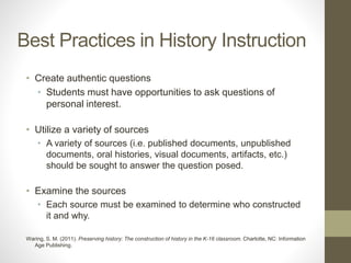 Best Practices in History Instruction
• Create authentic questions
• Students must have opportunities to ask questions of
personal interest.
• Utilize a variety of sources
• A variety of sources (i.e. published documents, unpublished
documents, oral histories, visual documents, artifacts, etc.)
should be sought to answer the question posed.
• Examine the sources
• Each source must be examined to determine who constructed
it and why.
Waring, S. M. (2011). Preserving history: The construction of history in the K-16 classroom. Charlotte, NC: Information
Age Publishing.
 