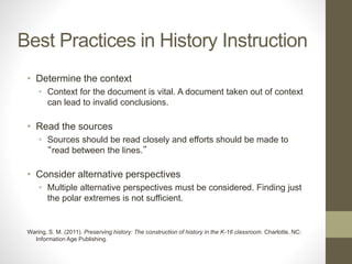 Best Practices in History Instruction
• Determine the context
• Context for the document is vital. A document taken out of context
can lead to invalid conclusions.
• Read the sources
• Sources should be read closely and efforts should be made to
“read between the lines.”
• Consider alternative perspectives
• Multiple alternative perspectives must be considered. Finding just
the polar extremes is not sufficient.
Waring, S. M. (2011). Preserving history: The construction of history in the K-16 classroom. Charlotte, NC:
Information Age Publishing.
 