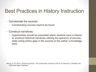 Best Practices in History Instruction
• Corroborate the sources
• Corroborating sources need to be found.
• Construct narratives
• Opportunities should be presented where students have a chance
to construct historical narratives utilizing the spectrum of sources,
while noting where gaps in the sources or the author’s knowledge
exist.
Waring, S. M. (2011). Preserving history: The construction of history in the K-16 classroom. Charlotte, NC:
Information Age Publishing.
 