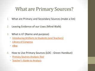What are Primary Sources?
1. What are Primary and Secondary Sources (make a list)
2. Leaving Evidence of our Lives (Mind Walk)
3. What is it? (Name and purpose)
• Introducing Artifacts to Students (and Teachers)
• Library of Congress
• eBay
4. How to Use Primary Sources (LOC - Green Handout)
• Primary Sources Analysis Tool
• Teacher's Guide to Analysis
 