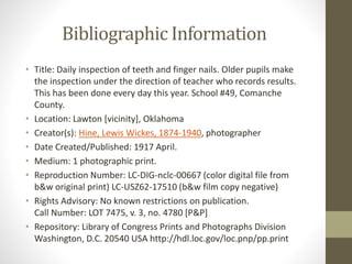 Bibliographic Information
• Title: Daily inspection of teeth and finger nails. Older pupils make
the inspection under the direction of teacher who records results.
This has been done every day this year. School #49, Comanche
County.
• Location: Lawton [vicinity], Oklahoma
• Creator(s): Hine, Lewis Wickes, 1874-1940, photographer
• Date Created/Published: 1917 April.
• Medium: 1 photographic print.
• Reproduction Number: LC-DIG-nclc-00667 (color digital file from
b&w original print) LC-USZ62-17510 (b&w film copy negative)
• Rights Advisory: No known restrictions on publication.
Call Number: LOT 7475, v. 3, no. 4780 [P&P]
• Repository: Library of Congress Prints and Photographs Division
Washington, D.C. 20540 USA http://hdl.loc.gov/loc.pnp/pp.print
 