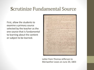 Scrutinize Fundamental Source
First, allow the students to
examine a primary source
selected by the teacher as the
one source that is fundamental
to learning about the content
or subject to be learned.
Letter from Thomas Jefferson to
Meriwether Lewis on June 20, 1803
 