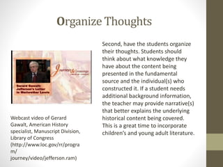 Organize Thoughts
Second, have the students organize
their thoughts. Students should
think about what knowledge they
have about the content being
presented in the fundamental
source and the individual(s) who
constructed it. If a student needs
additional background information,
the teacher may provide narrative(s)
that better explains the underlying
historical content being covered.
This is a great time to incorporate
children’s and young adult literature.
Webcast video of Gerard
Gawalt, American History
specialist, Manuscript Division,
Library of Congress
(http://www.loc.gov/rr/progra
m/
journey/video/jefferson.ram)
 