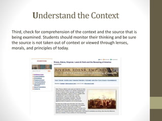 Understand the Context
Third, check for comprehension of the context and the source that is
being examined. Students should monitor their thinking and be sure
the source is not taken out of context or viewed through lenses,
morals, and principles of today.
 