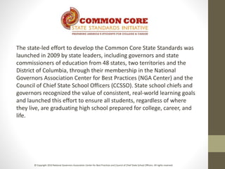The state-led effort to develop the Common Core State Standards was
launched in 2009 by state leaders, including governors and state
commissioners of education from 48 states, two territories and the
District of Columbia, through their membership in the National
Governors Association Center for Best Practices (NGA Center) and the
Council of Chief State School Officers (CCSSO). State school chiefs and
governors recognized the value of consistent, real-world learning goals
and launched this effort to ensure all students, regardless of where
they live, are graduating high school prepared for college, career, and
life.
© Copyright 2010 National Governors Association Center for Best Practices and Council of Chief State School Officers. All rights reserved.
 