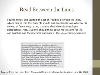 Read Between the Lines
Fourth, model and scaffold the act of “reading between the lines,”
which means that the students should not necessarily take whatever is
viewed at face value; rather, students should consider multiple
perspectives. And, students should think about motivations for the
construction and the intended audience of the source being examined.
Excerpt from the Letter from Thomas Jefferson to Meriwether Lewis on June 20, 1803
 