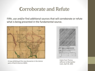 Corroborate and Refute
Fifth, use and/or find additional sources that will corroborate or refute
what is being presented in the fundamental source.
A map exhibiting all the new discoveries in the interior
parts of North America (1802)
Cipher from Thomas
Jefferson to Meriwether
Lewis, April 20, 1803
 