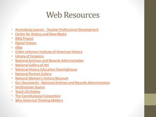 Web Resources
• Annenberg Learner - Teacher Professional Development
• Center for History and New Media
• DBQ Project
• Digital History
• eBay
• Gilder Lehrman Institute of American History
• Library of Congress
• National Archives and Records Administration
• National Gallery of Art
• National History Education Clearinghouse
• National Portrait Gallery
• National Women's History Museum
• Our Documents - National Archives and Records Administration
• Smithsonian Source
• Teach US History
• The Constitutional Convention
• Why Historical Thinking Matters
 